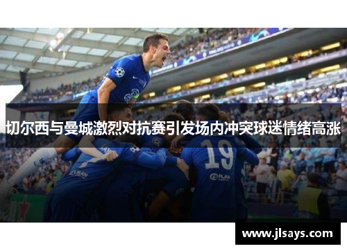 切尔西与曼城激烈对抗赛引发场内冲突球迷情绪高涨