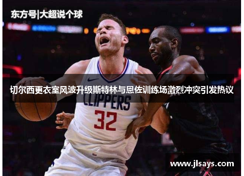 切尔西更衣室风波升级斯特林与恩佐训练场激烈冲突引发热议