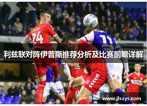 利兹联对阵伊普斯推荐分析及比赛前瞻详解
